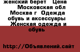 женский берет › Цена ­ 700 - Московская обл., Москва г. Одежда, обувь и аксессуары » Женская одежда и обувь   